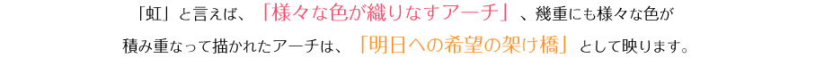 「虹」と言えば、「様々な色が織りなすアーチ」、幾重にも様々な色が積み重なって描かれたアーチは、「明日への希望の架け橋」として映ります。