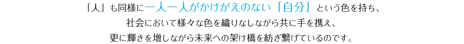 「人」も同様に一人一人がかけがえのない「自分」という色を持ち、社会において様々な色を織りなしながら共に手を携え、更に輝きを増しながら未来への架け橋を紡ぎ繋げているのです。