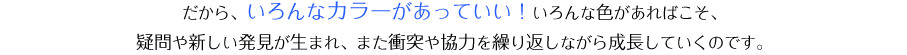 だから、いろんなカラーがあっていい！いろんな色があればこそ、疑問や新しい発見が生まれ、また衝突や協力を繰り返しながら成長していくのです。