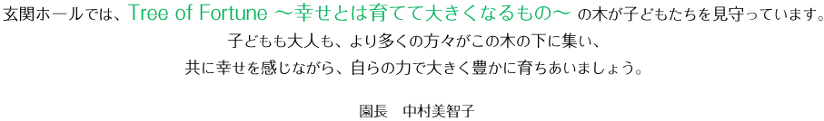 玄関ホールでは、Tree of Fortune ～幸せとは育てて大きくなるもの～ の木が子どもたちを見守っています。子どもも大人も、より多くの方々がこの木の下に集い、共に幸せを感じながら、自らの力で大きく豊かに育ちあいましょう。 園長　中村美智子